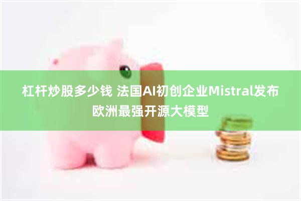 杠杆炒股多少钱 法国AI初创企业Mistral发布欧洲最强开源大模型
