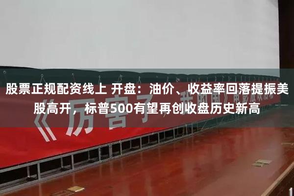 股票正规配资线上 开盘：油价、收益率回落提振美股高开，标普500有望再创收盘历史新高