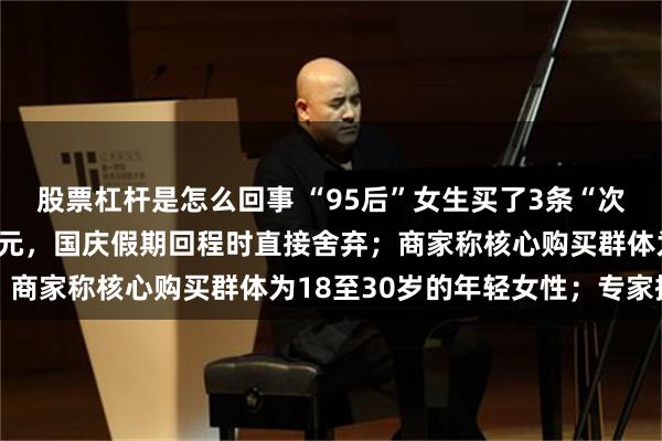 股票杠杆是怎么回事 “95后”女生买了3条“次抛衣”，总花费不到80元，国庆假期回程时直接舍弃；商家称核心购买群体为18至30岁的年轻女性；专家提醒