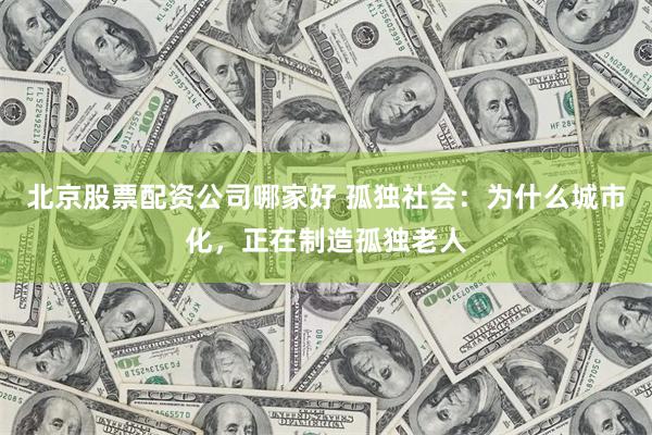 北京股票配资公司哪家好 孤独社会：为什么城市化，正在制造孤独老人