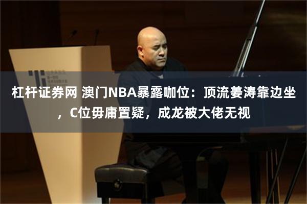 杠杆证券网 澳门NBA暴露咖位:顶流姜涛靠边坐,C位毋庸置疑,成龙被大佬无视