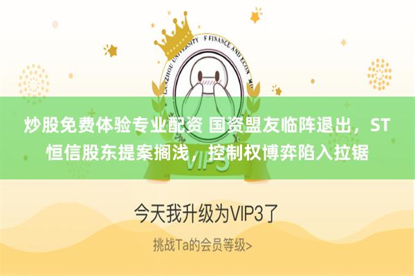炒股免费体验专业配资 国资盟友临阵退出，ST恒信股东提案搁浅，控制权博弈陷入拉锯