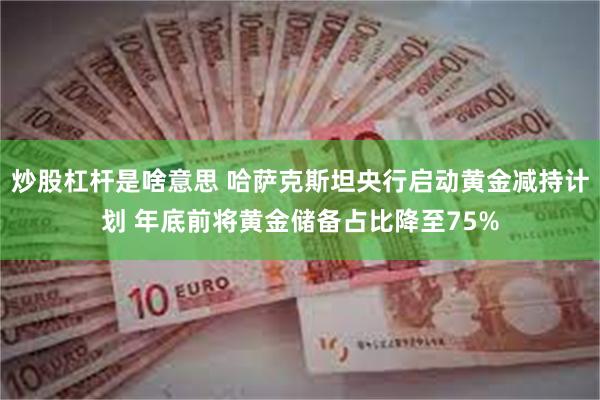 炒股杠杆是啥意思 哈萨克斯坦央行启动黄金减持计划 年底前将黄金储备占比降至75%