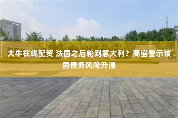 大牛在线配资 法国之后轮到意大利?高盛警示该国债务风险升温