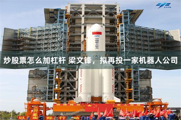 炒股票怎么加杠杆 梁文锋，拟再投一家机器人公司