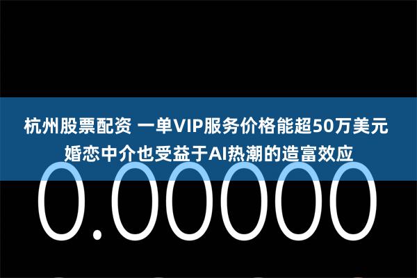 杭州股票配资 一单VIP服务价格能超50万美元 婚恋中介也受益于AI热潮的造富效应