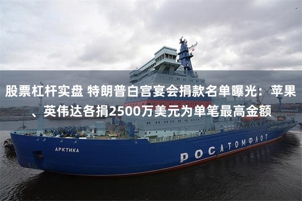 股票杠杆实盘 特朗普白宫宴会捐款名单曝光：苹果、英伟达各捐2500万美元为单笔最高金额