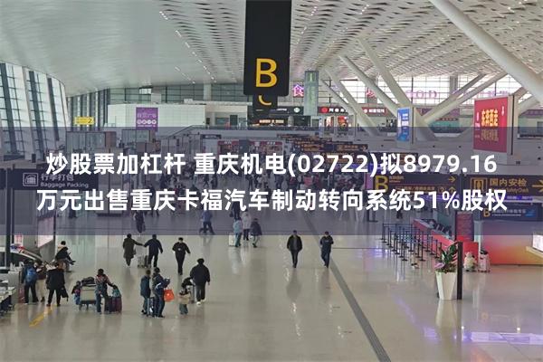 炒股票加杠杆 重庆机电(02722)拟8979.16万元出售重庆卡福汽车制动转向系统51%股权