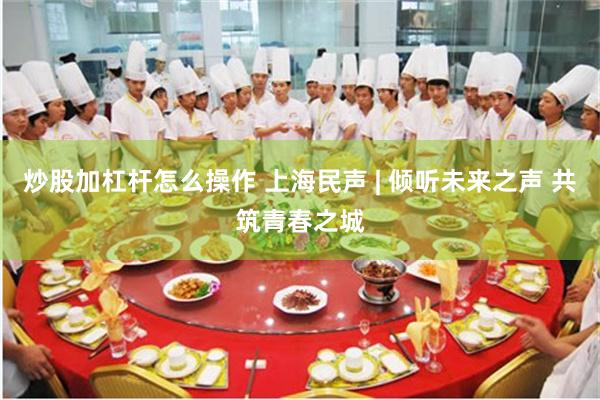 炒股加杠杆怎么操作 上海民声 | 倾听未来之声 共筑青春之城