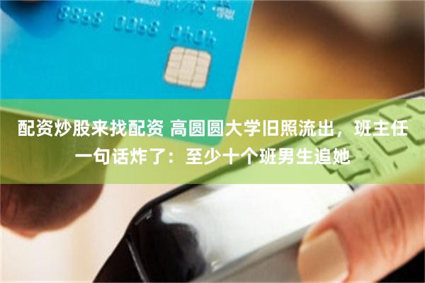 配资炒股来找配资 高圆圆大学旧照流出,班主任一句话炸了:至少十个班男生追她